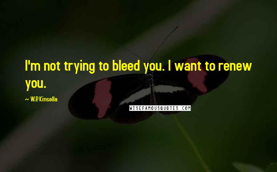 W.P. Kinsella Quotes: I'm not trying to bleed you. I want to renew you.