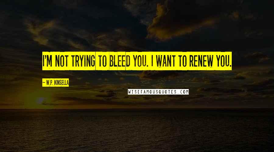 W.P. Kinsella Quotes: I'm not trying to bleed you. I want to renew you.