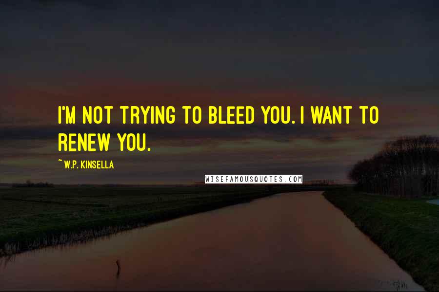 W.P. Kinsella Quotes: I'm not trying to bleed you. I want to renew you.