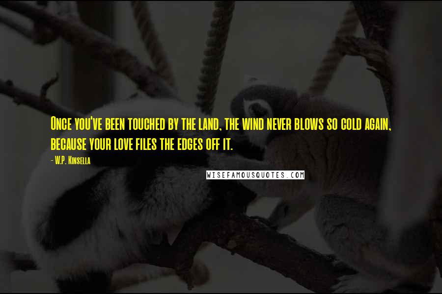 W.P. Kinsella Quotes: Once you've been touched by the land, the wind never blows so cold again, because your love files the edges off it.