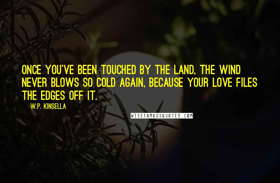 W.P. Kinsella Quotes: Once you've been touched by the land, the wind never blows so cold again, because your love files the edges off it.