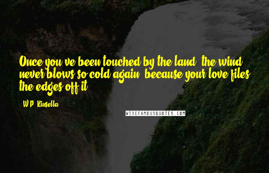 W.P. Kinsella Quotes: Once you've been touched by the land, the wind never blows so cold again, because your love files the edges off it.