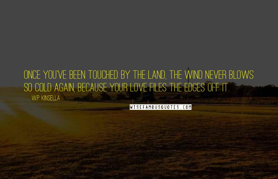 W.P. Kinsella Quotes: Once you've been touched by the land, the wind never blows so cold again, because your love files the edges off it.