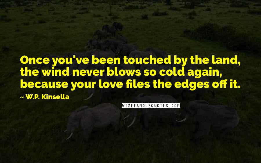 W.P. Kinsella Quotes: Once you've been touched by the land, the wind never blows so cold again, because your love files the edges off it.