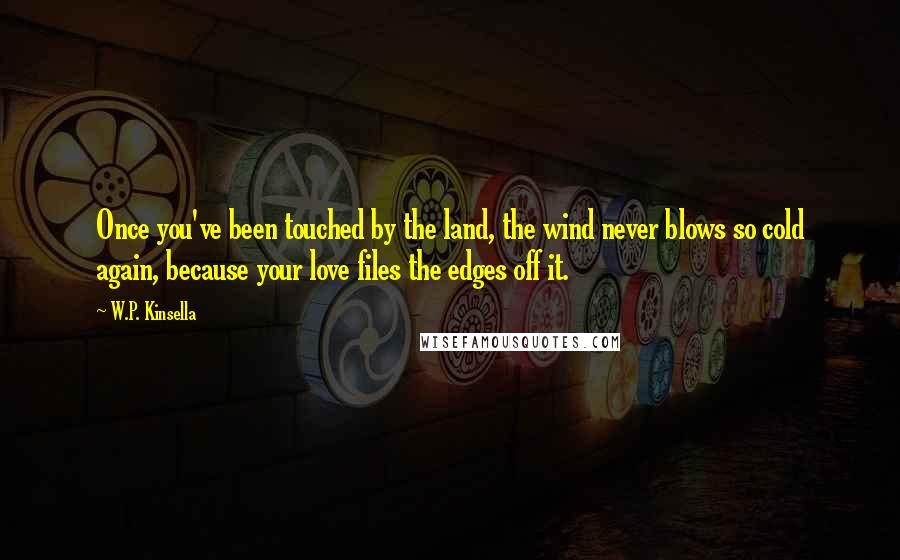 W.P. Kinsella Quotes: Once you've been touched by the land, the wind never blows so cold again, because your love files the edges off it.