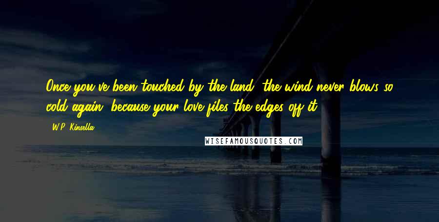 W.P. Kinsella Quotes: Once you've been touched by the land, the wind never blows so cold again, because your love files the edges off it.