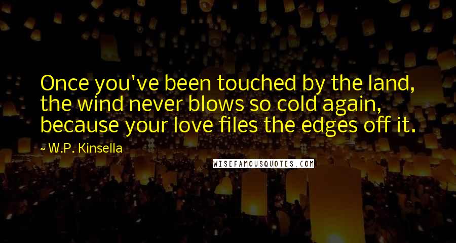 W.P. Kinsella Quotes: Once you've been touched by the land, the wind never blows so cold again, because your love files the edges off it.