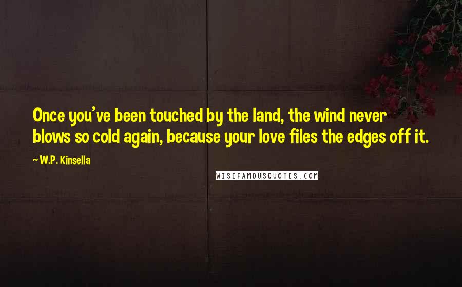 W.P. Kinsella Quotes: Once you've been touched by the land, the wind never blows so cold again, because your love files the edges off it.