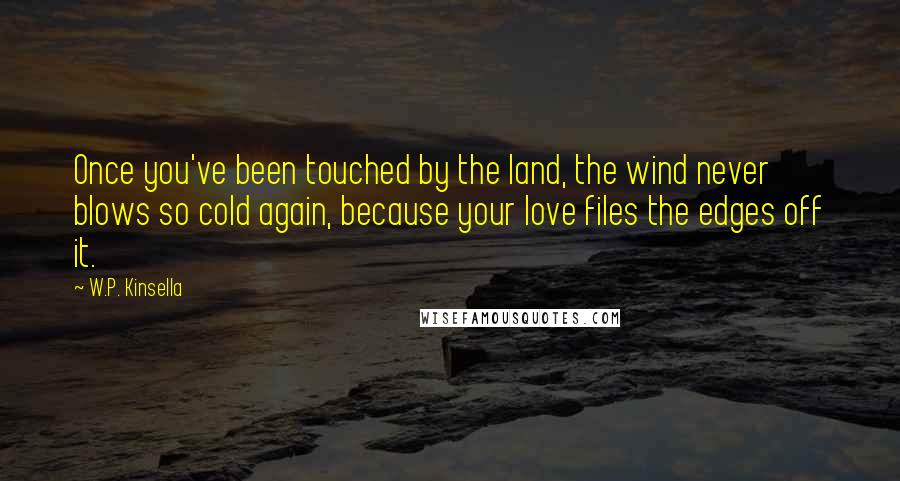 W.P. Kinsella Quotes: Once you've been touched by the land, the wind never blows so cold again, because your love files the edges off it.