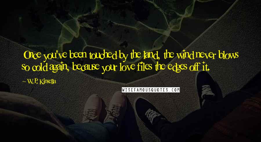 W.P. Kinsella Quotes: Once you've been touched by the land, the wind never blows so cold again, because your love files the edges off it.