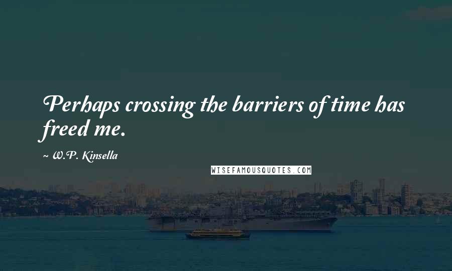 W.P. Kinsella Quotes: Perhaps crossing the barriers of time has freed me.