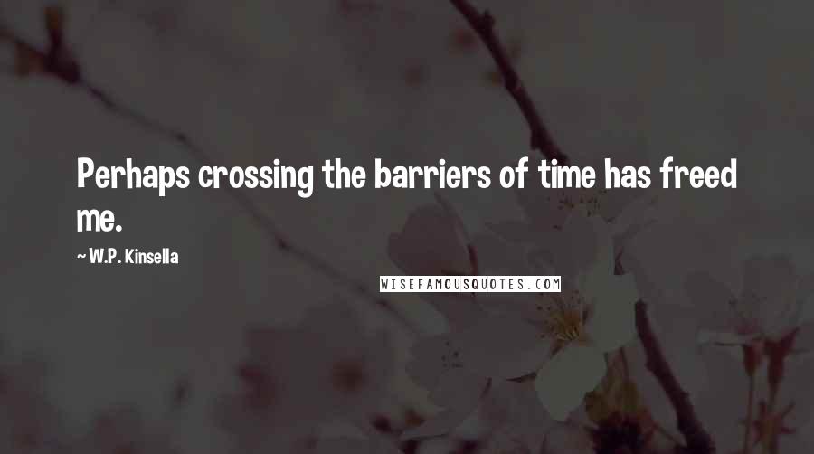 W.P. Kinsella Quotes: Perhaps crossing the barriers of time has freed me.