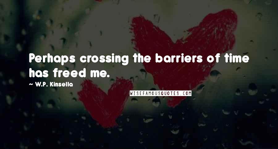 W.P. Kinsella Quotes: Perhaps crossing the barriers of time has freed me.