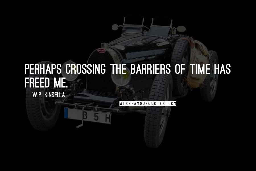W.P. Kinsella Quotes: Perhaps crossing the barriers of time has freed me.