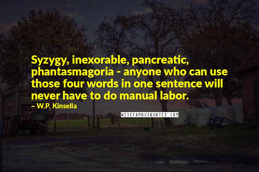 W.P. Kinsella Quotes: Syzygy, inexorable, pancreatic, phantasmagoria - anyone who can use those four words in one sentence will never have to do manual labor.