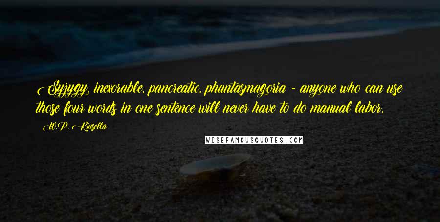 W.P. Kinsella Quotes: Syzygy, inexorable, pancreatic, phantasmagoria - anyone who can use those four words in one sentence will never have to do manual labor.