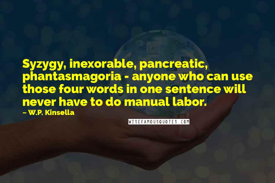 W.P. Kinsella Quotes: Syzygy, inexorable, pancreatic, phantasmagoria - anyone who can use those four words in one sentence will never have to do manual labor.