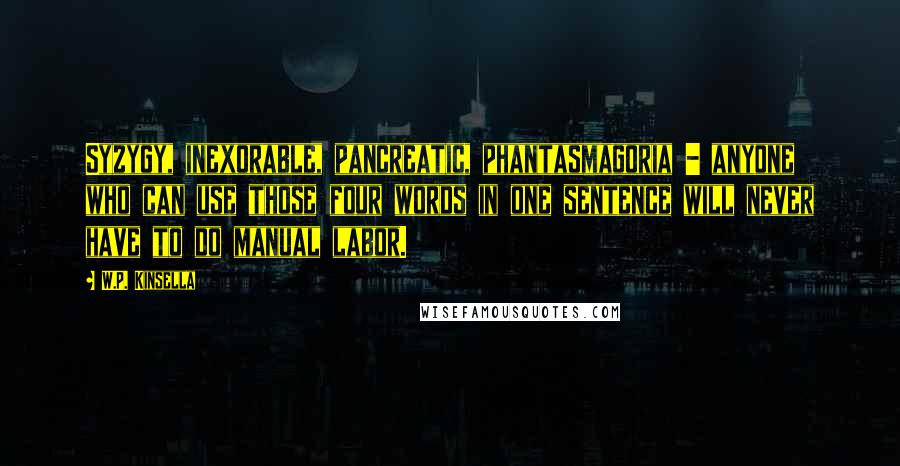 W.P. Kinsella Quotes: Syzygy, inexorable, pancreatic, phantasmagoria - anyone who can use those four words in one sentence will never have to do manual labor.