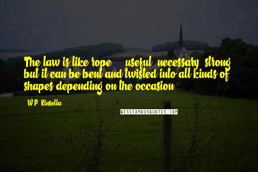 W.P. Kinsella Quotes: The law is like rope ... useful, necessary, strong, but it can be bent and twisted into all kinds of shapes depending on the occasion.