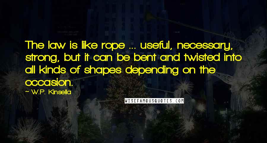 W.P. Kinsella Quotes: The law is like rope ... useful, necessary, strong, but it can be bent and twisted into all kinds of shapes depending on the occasion.