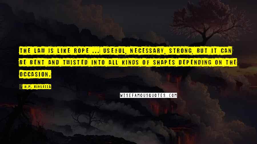 W.P. Kinsella Quotes: The law is like rope ... useful, necessary, strong, but it can be bent and twisted into all kinds of shapes depending on the occasion.