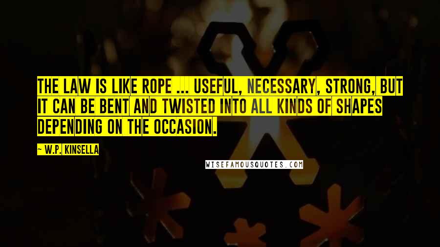 W.P. Kinsella Quotes: The law is like rope ... useful, necessary, strong, but it can be bent and twisted into all kinds of shapes depending on the occasion.