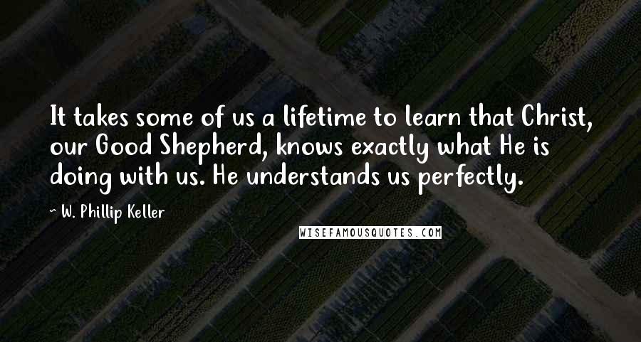 W. Phillip Keller Quotes: It takes some of us a lifetime to learn that Christ, our Good Shepherd, knows exactly what He is doing with us. He understands us perfectly.