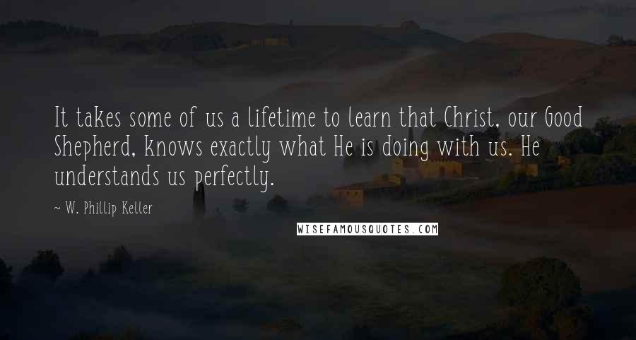 W. Phillip Keller Quotes: It takes some of us a lifetime to learn that Christ, our Good Shepherd, knows exactly what He is doing with us. He understands us perfectly.