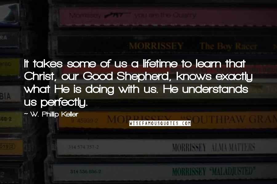 W. Phillip Keller Quotes: It takes some of us a lifetime to learn that Christ, our Good Shepherd, knows exactly what He is doing with us. He understands us perfectly.