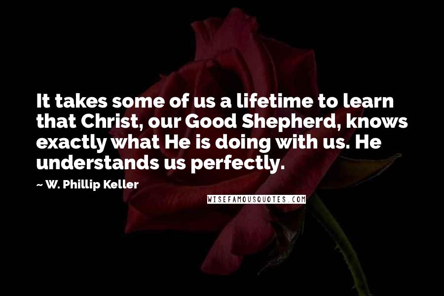 W. Phillip Keller Quotes: It takes some of us a lifetime to learn that Christ, our Good Shepherd, knows exactly what He is doing with us. He understands us perfectly.