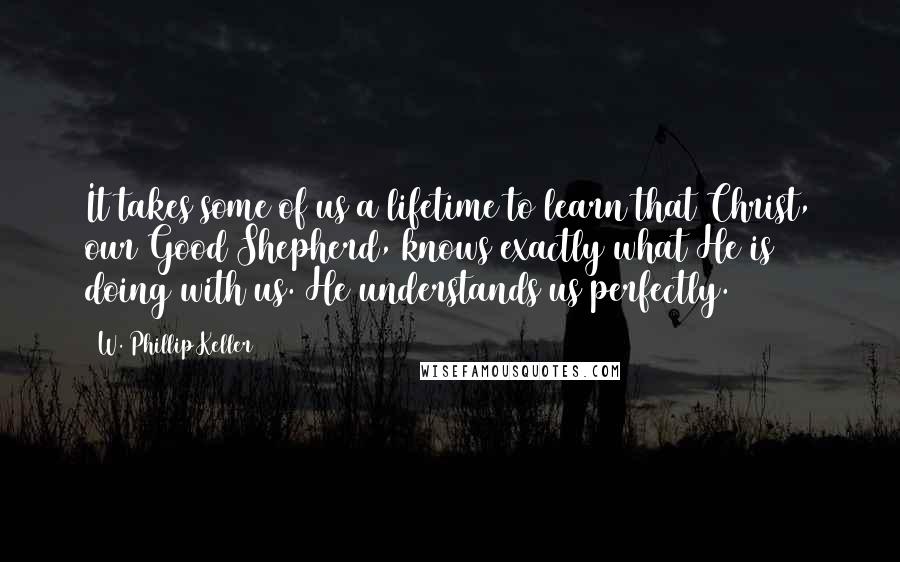 W. Phillip Keller Quotes: It takes some of us a lifetime to learn that Christ, our Good Shepherd, knows exactly what He is doing with us. He understands us perfectly.