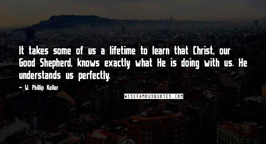 W. Phillip Keller Quotes: It takes some of us a lifetime to learn that Christ, our Good Shepherd, knows exactly what He is doing with us. He understands us perfectly.