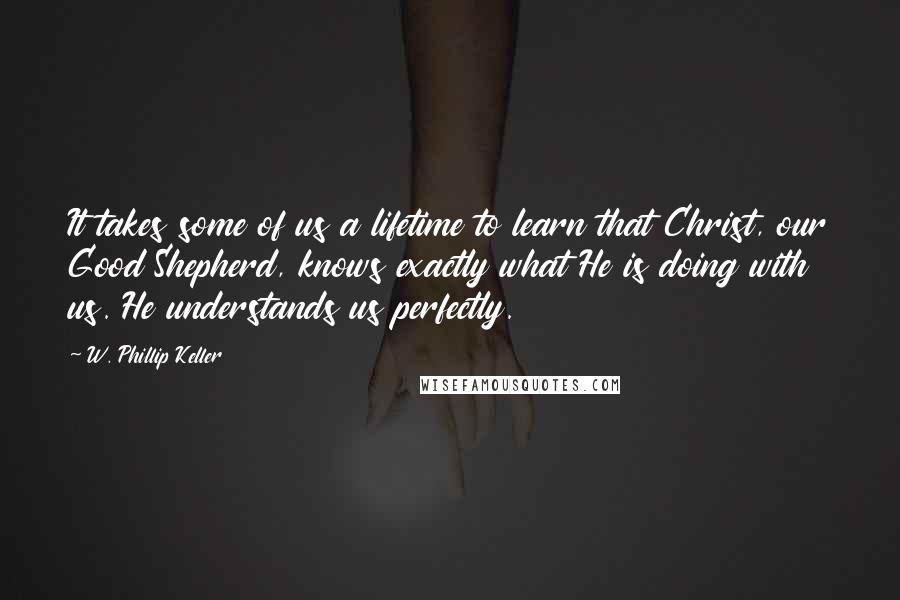 W. Phillip Keller Quotes: It takes some of us a lifetime to learn that Christ, our Good Shepherd, knows exactly what He is doing with us. He understands us perfectly.