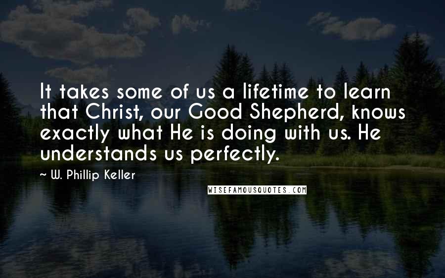 W. Phillip Keller Quotes: It takes some of us a lifetime to learn that Christ, our Good Shepherd, knows exactly what He is doing with us. He understands us perfectly.