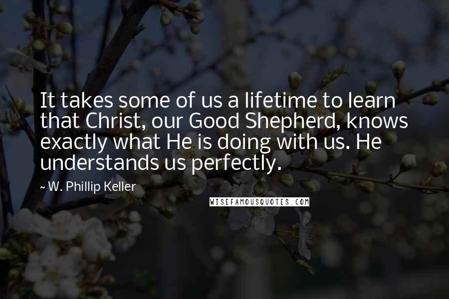 W. Phillip Keller Quotes: It takes some of us a lifetime to learn that Christ, our Good Shepherd, knows exactly what He is doing with us. He understands us perfectly.