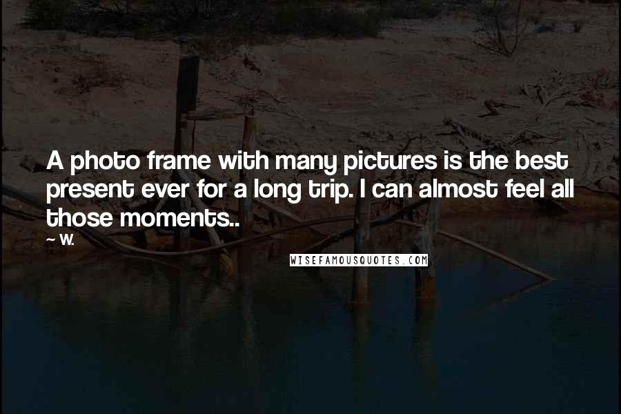 W. Quotes: A photo frame with many pictures is the best present ever for a long trip. I can almost feel all those moments..