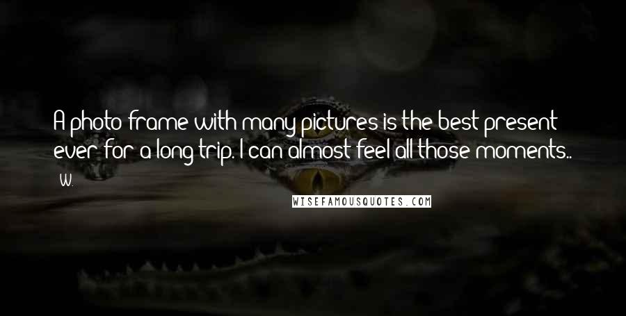 W. Quotes: A photo frame with many pictures is the best present ever for a long trip. I can almost feel all those moments..