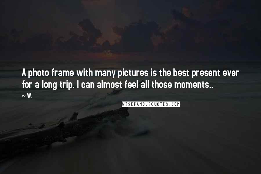 W. Quotes: A photo frame with many pictures is the best present ever for a long trip. I can almost feel all those moments..