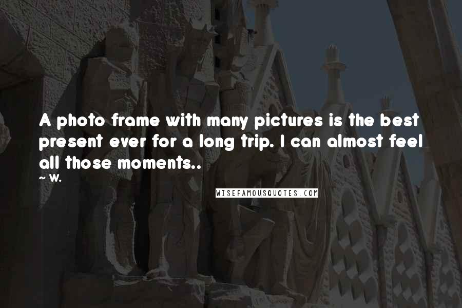 W. Quotes: A photo frame with many pictures is the best present ever for a long trip. I can almost feel all those moments..