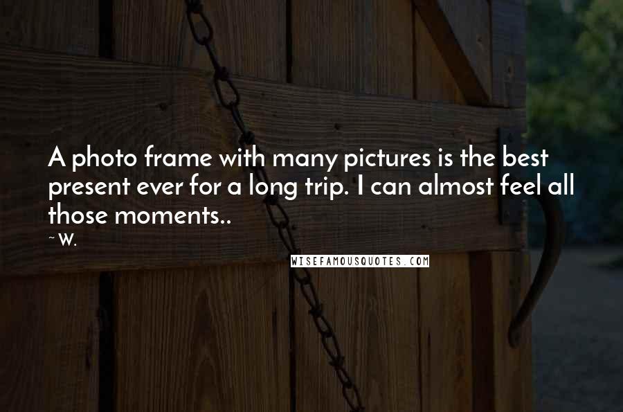 W. Quotes: A photo frame with many pictures is the best present ever for a long trip. I can almost feel all those moments..
