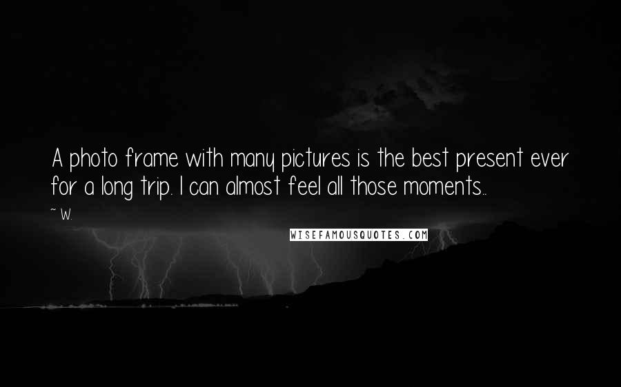 W. Quotes: A photo frame with many pictures is the best present ever for a long trip. I can almost feel all those moments..