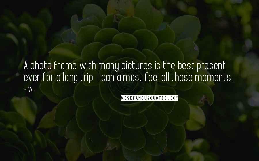 W. Quotes: A photo frame with many pictures is the best present ever for a long trip. I can almost feel all those moments..