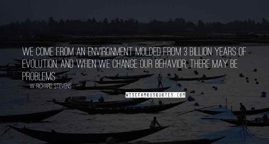 W. Richard Stevens Quotes: We come from an environment molded from 3 billion years of evolution, and when we change our behavior, there may be problems.