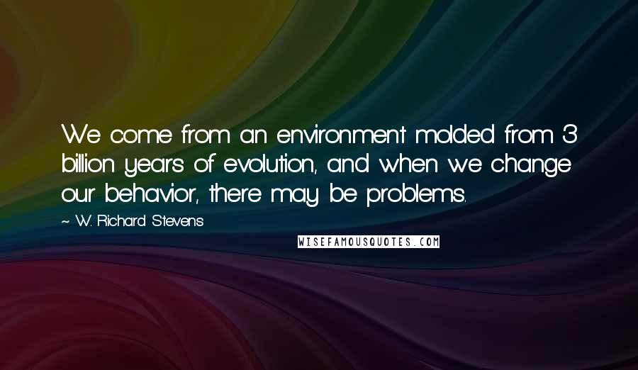 W. Richard Stevens Quotes: We come from an environment molded from 3 billion years of evolution, and when we change our behavior, there may be problems.