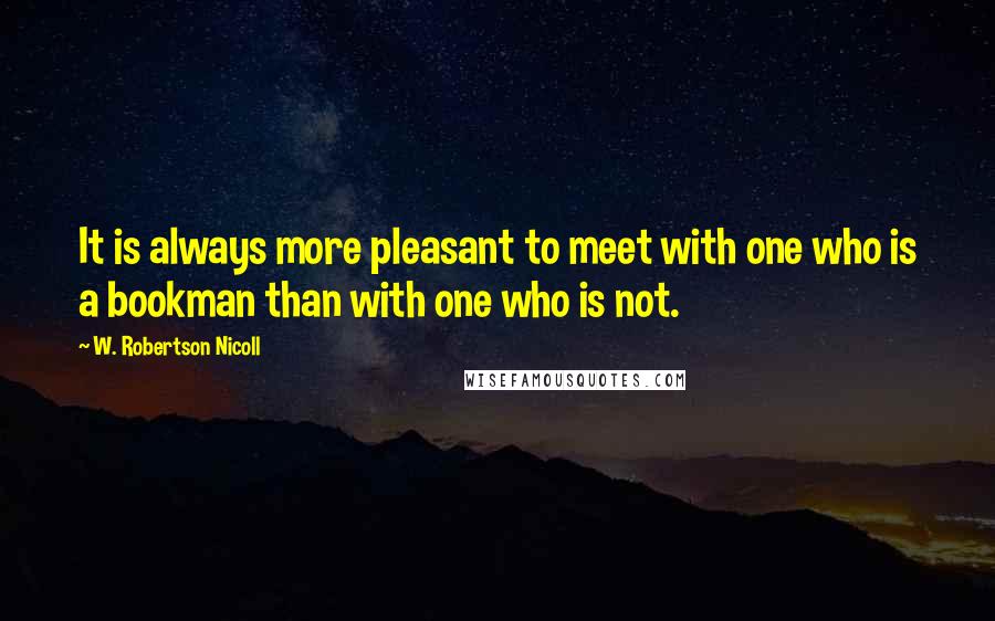 W. Robertson Nicoll Quotes: It is always more pleasant to meet with one who is a bookman than with one who is not.