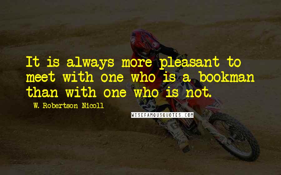 W. Robertson Nicoll Quotes: It is always more pleasant to meet with one who is a bookman than with one who is not.