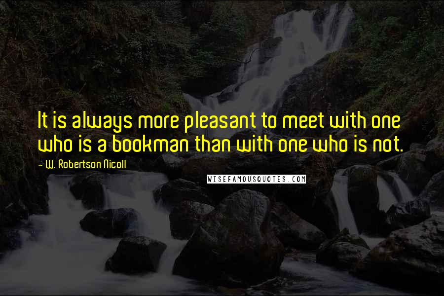 W. Robertson Nicoll Quotes: It is always more pleasant to meet with one who is a bookman than with one who is not.