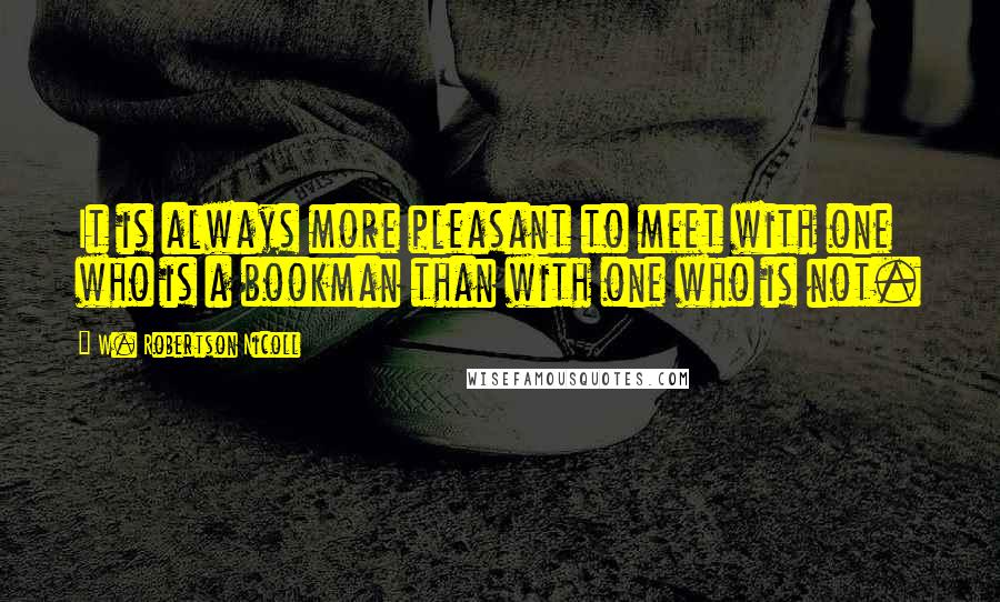 W. Robertson Nicoll Quotes: It is always more pleasant to meet with one who is a bookman than with one who is not.
