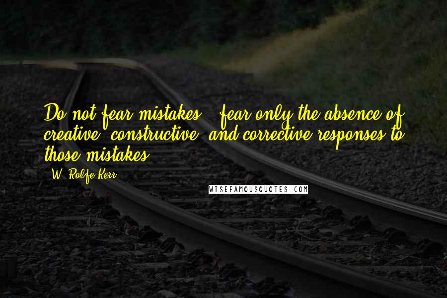 W. Rolfe Kerr Quotes: Do not fear mistakes - fear only the absence of creative, constructive, and corrective responses to those mistakes.