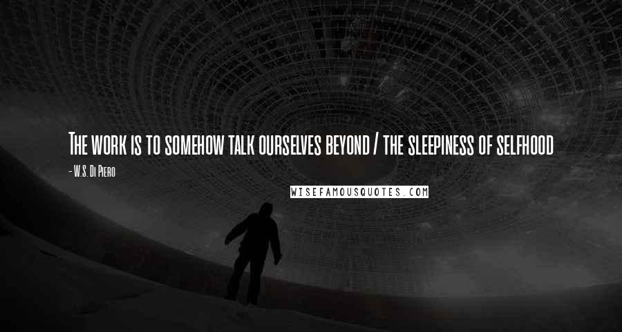 W.S. Di Piero Quotes: The work is to somehow talk ourselves beyond / the sleepiness of selfhood